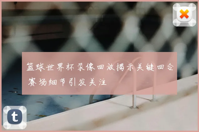 篮球世界杯录像回放揭示关键回合 赛场细节引发关注