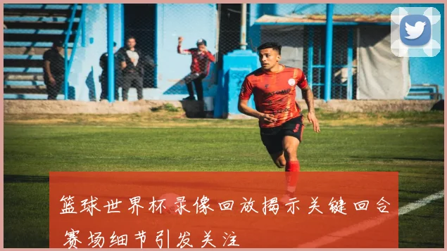 篮球世界杯录像回放揭示关键回合 赛场细节引发关注
