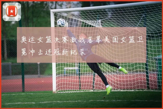 奥运女篮决赛激战落幕美国女篮卫冕冲击连冠新纪录