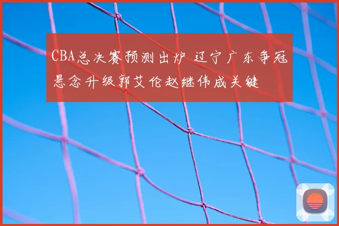 CBA总决赛预测出炉 辽宁广东争冠悬念升级郭艾伦赵继伟成关键