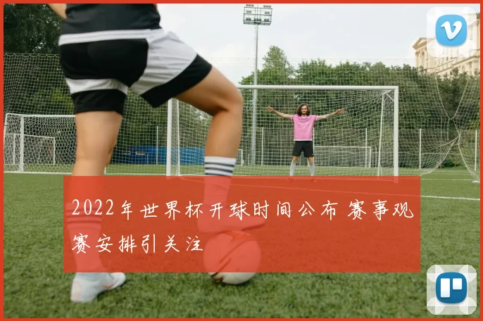 2022年世界杯开球时间公布 赛事观赛安排引关注