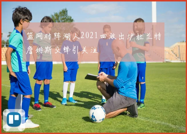 篮网对阵湖人2021回放出炉杜兰特詹姆斯交锋引关注