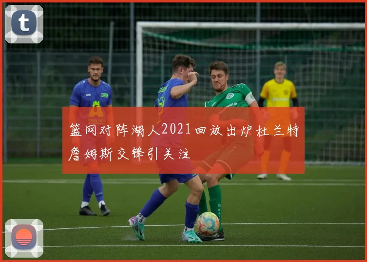 篮网对阵湖人2021回放出炉杜兰特詹姆斯交锋引关注