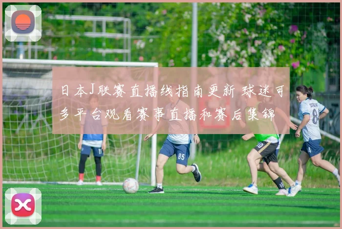 日本J联赛直播线指南更新 球迷可多平台观看赛事直播和赛后集锦
