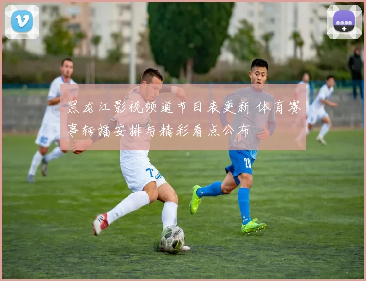黑龙江影视频道节目表更新 体育赛事转播安排与精彩看点公布