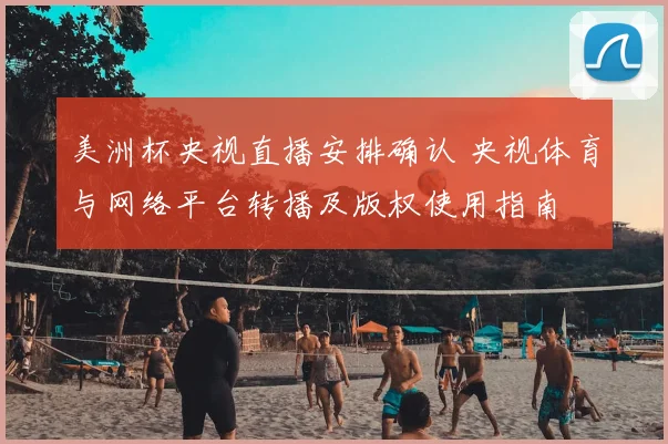 美洲杯央视直播安排确认 央视体育与网络平台转播及版权使用指南