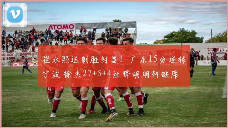 崔永熙送制胜封盖！广东15分逆转宁波 徐杰27+5+4杜锋胡明轩缺席