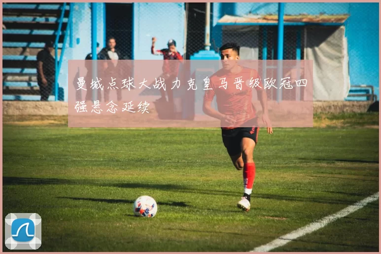 曼城点球大战力克皇马晋级欧冠四强悬念延续